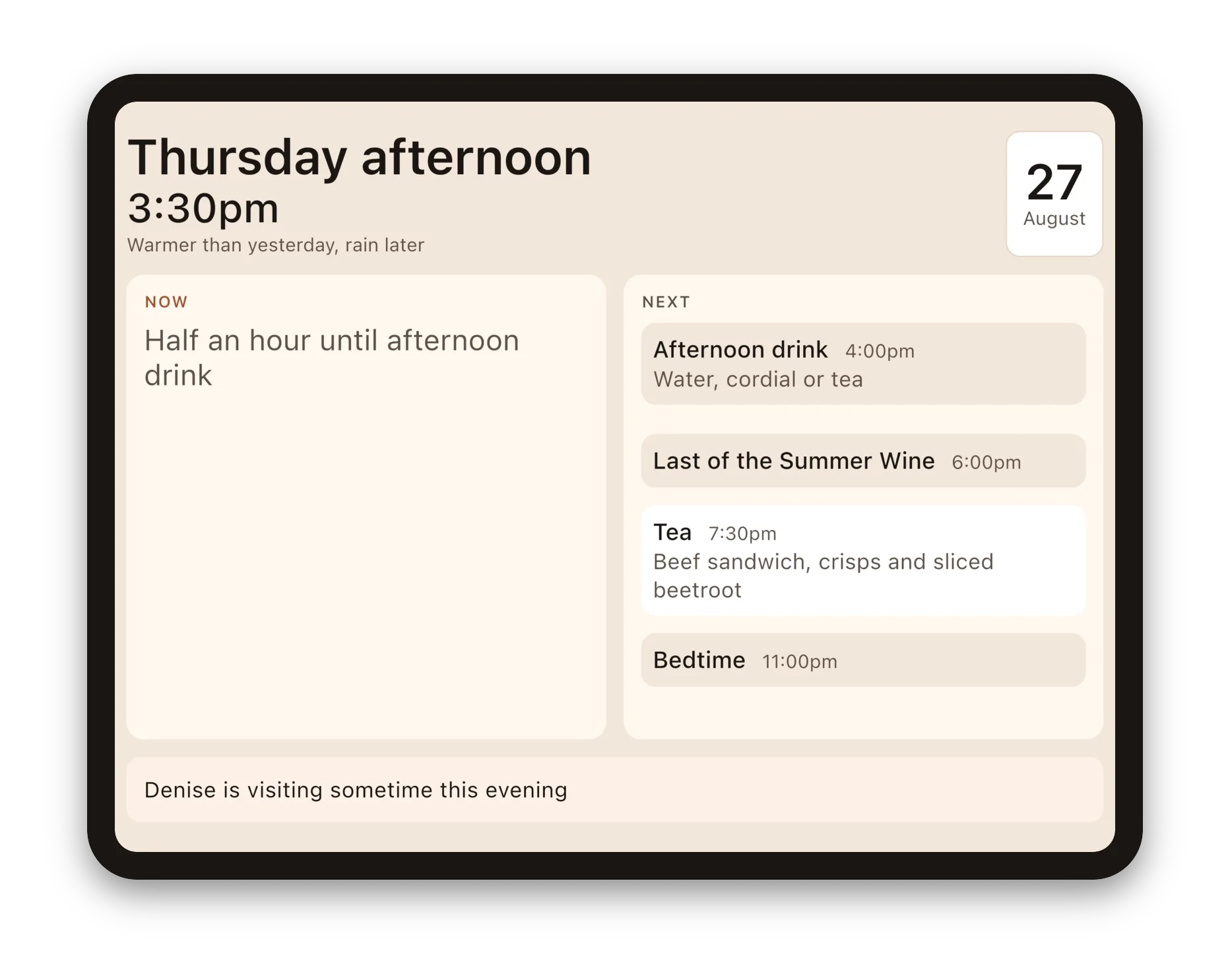 The Daysome display on an iPad in the middle of a quiet afternoon. Large text reads Thursday afternoon, 3:30pm, and under it, Warmer than yesterday, rain later. Under NOW, in muted text with no card: Half an hour until afternoon drink. Under NEXT: Afternoon drink at 4:00pm, water, cordial or tea; Last of the Summer Wine at 6:00pm; Tea at 7:30pm, beef sandwich, crisps and sliced beetroot; Bedtime at 11:00pm. Along the bottom, a note reading Denise is visiting sometime this evening.
