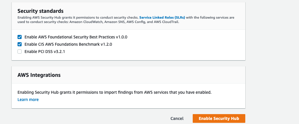 Security standards Enabling AWS Security Hub grants it permissions to conduct security checks. Service Linked Roles (SLRs) with the following services are used to conduct security checks: Amazon CloudWatch, Amazon SNS, AWS Config, and AWS CloudTrail. Enable AWS Foundational Security Best Practices v1.0.0 Enable CIS AWS Foundations Benchmark v1.2.0 Enable PCI DSS v3.2.1