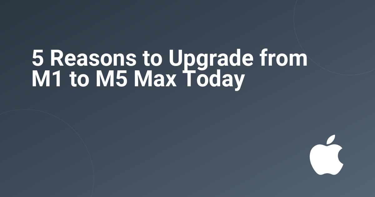 5 Reasons to Upgrade from M1 to M5 Max Today