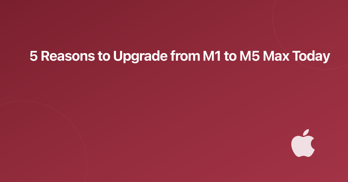 5 Reasons to Upgrade from M1 to M5 Max Today