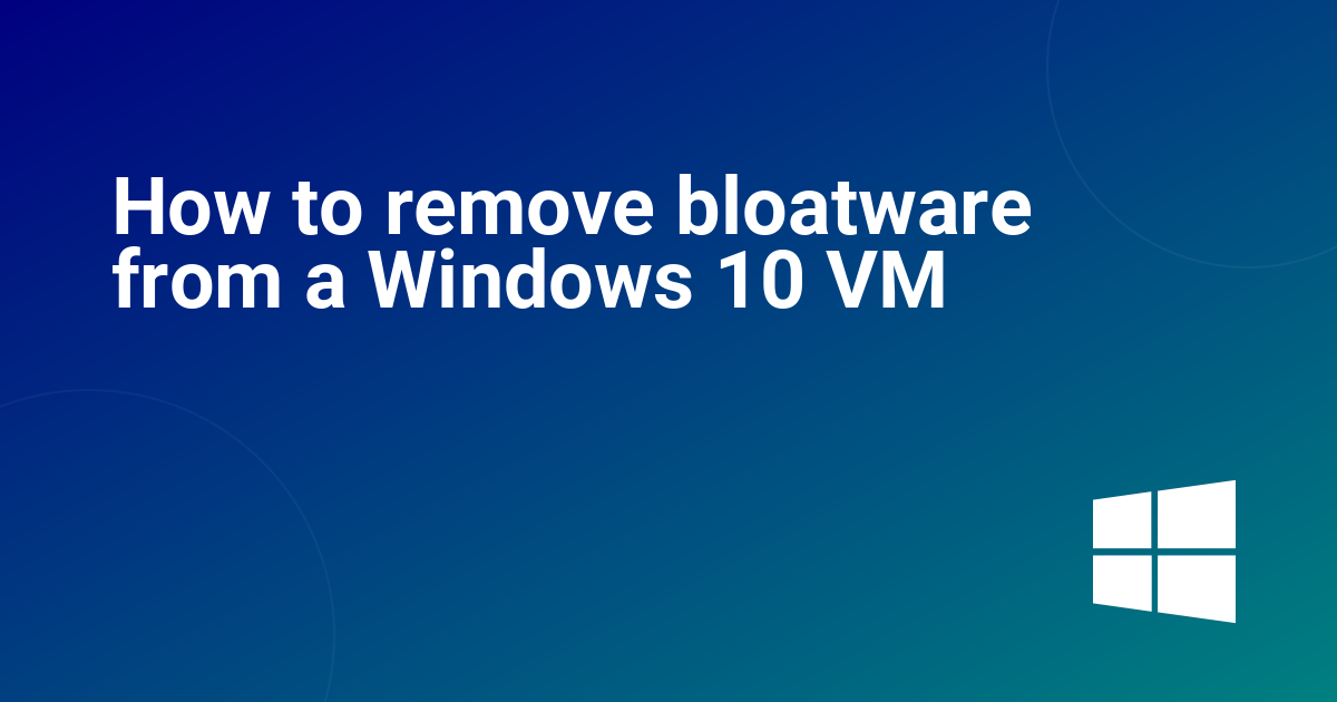 How to remove bloatware from a Windows 10 VM